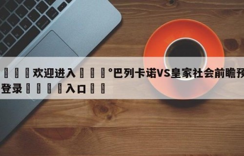 💦欢迎进入💰巴列卡诺VS皇家社会前瞻预测✋登录🐐入口✡️